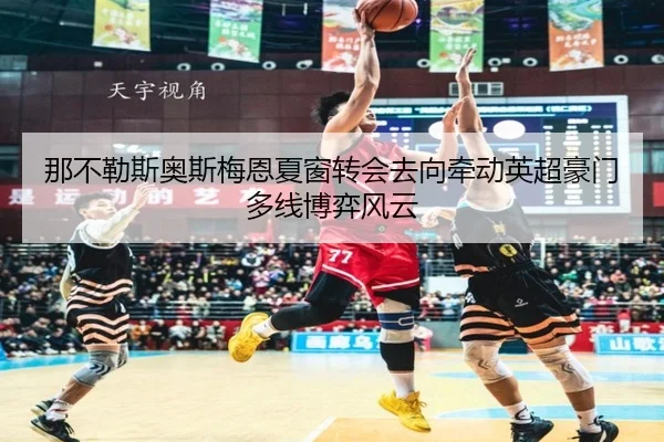 那不勒斯奥斯梅恩夏窗转会去向牵动英超豪门多线博弈风云
